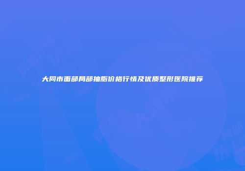大同市面部局部抽脂价格行情及优质整形医院推荐