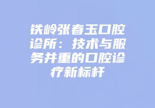铁岭张春玉口腔诊所：技术与服务并重的口腔诊疗新标杆
