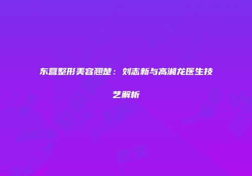 东营整形美容翘楚：刘志新与高湘龙医生技艺解析