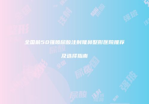 全国前50强玻尿酸注射隆鼻整形医院推荐及选择指南
