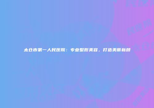 太仓市第一人民医院：专业整形美容，打造美丽新颜