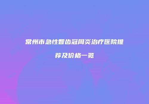 常州市急性智齿冠周炎治疗医院推荐及价格一览