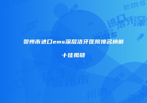 贺州市进口ems深层洁牙医院排名榜前十佳揭晓