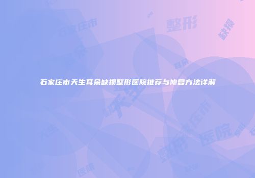石家庄市天生耳朵缺损整形医院推荐与修复方法详解