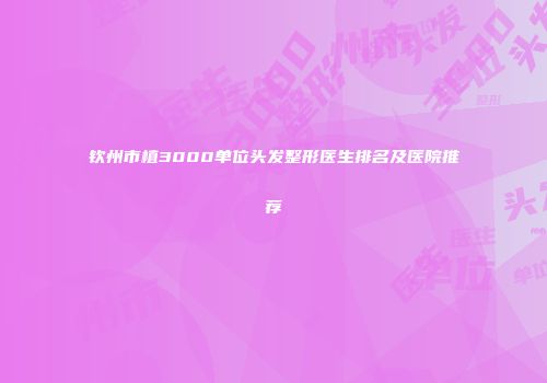 钦州市植3000单位头发整形医生排名及医院推荐