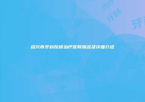 绍兴市牙科反颌治疗医院排名及详细介绍