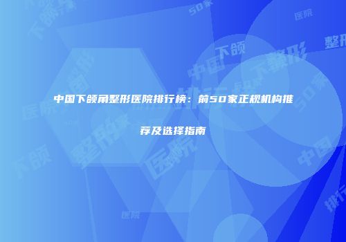 中国下颌角整形医院排行榜：前50家正规机构推荐及选择指南