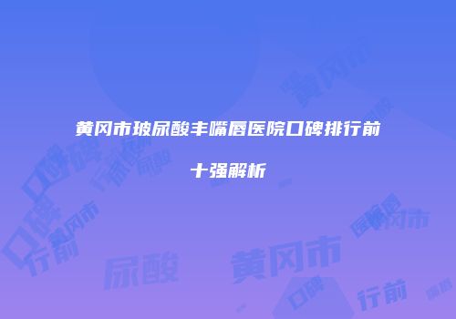 黄冈市玻尿酸丰嘴唇医院口碑排行前十强解析