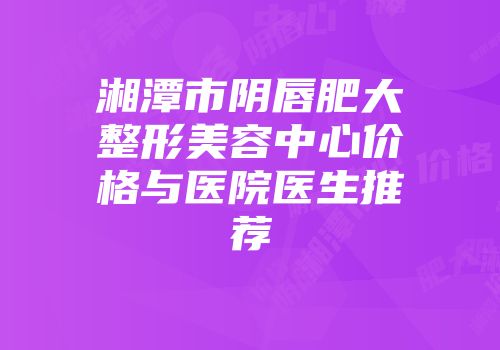 湘潭市阴唇肥大整形美容中心价格与医院医生推荐