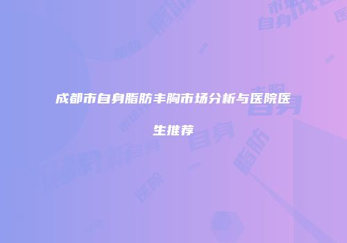 成都市自身脂肪丰胸市场分析与医院医生推荐