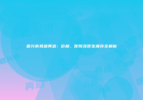 嘉兴市耳道再造：价格、医院及医生推荐全解析