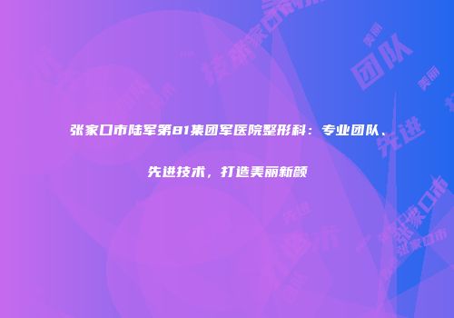 张家口市陆军第81集团军医院整形科：专业团队、先进技术，打造美丽新颜