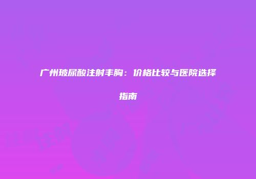广州玻尿酸注射丰胸：价格比较与医院选择指南