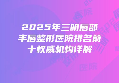 2025年三明唇部丰唇整形医院排名前十权威机构详解