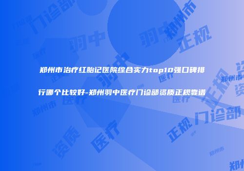 郑州市治疗红胎记医院综合实力top10强口碑排行哪个比较好-郑州羽中医疗门诊部资质正规靠谱