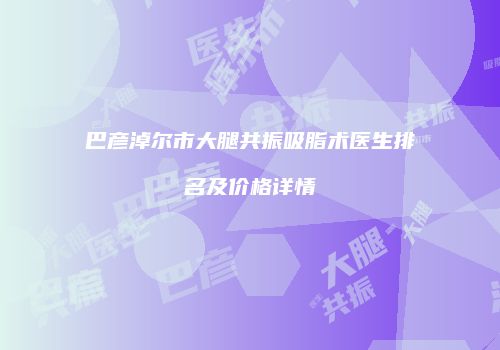 巴彦淖尔市大腿共振吸脂术医生排名及价格详情
