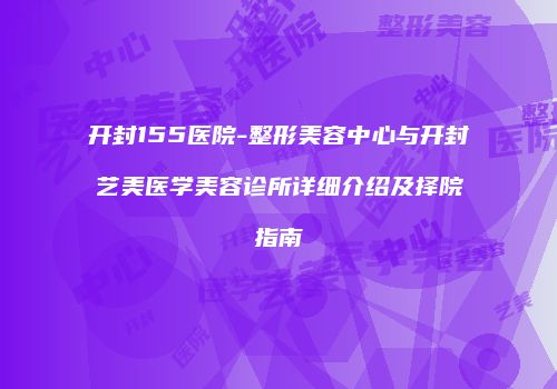 开封155医院-整形美容中心与开封艺美医学美容诊所详细介绍及择院指南