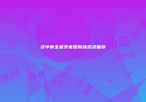 汉中市全瓷牙套医院排名及推荐