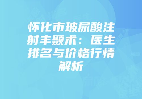 怀化市玻尿酸注射丰颞术：医生排名与价格行情解析