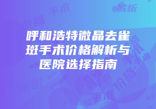 呼和浩特微晶去雀斑手术价格解析与医院选择指南