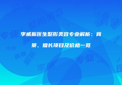 李威振医生整形美容专业解析：背景、擅长项目及价格一览