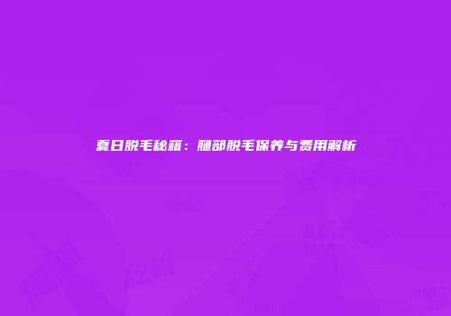 夏日脱毛秘籍：腿部脱毛保养与费用解析