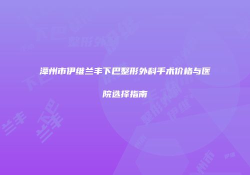 漳州市伊维兰丰下巴整形外科手术价格与医院选择指南