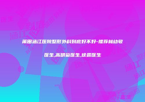 莆田涵江医院整形外科到底好不好-推荐林幼敏医生,高明菊医生,徐露医生