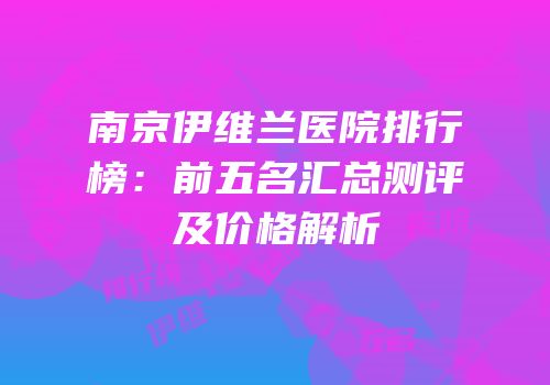 南京伊维兰医院排行榜：前五名汇总测评及价格解析