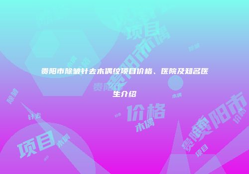 贵阳市除皱针去木偶纹项目价格、医院及知名医生介绍