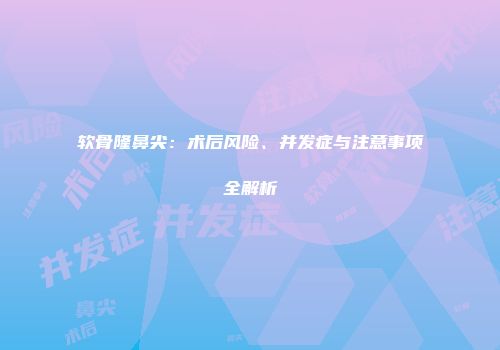 软骨隆鼻尖：术后风险、并发症与注意事项全解析