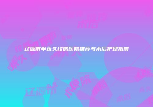 辽源市半永久纹唇医院推荐与术后护理指南