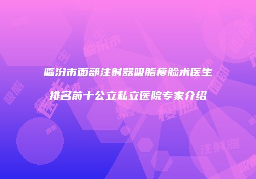 临汾市面部注射器吸脂瘦脸术医生排名前十公立私立医院专家介绍