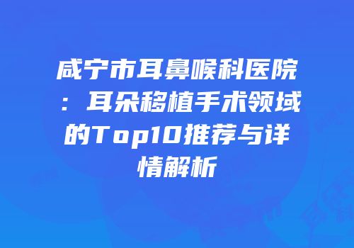 咸宁市耳鼻喉科医院：耳朵移植手术领域的Top10推荐与详情解析