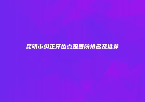 昆明市纠正牙齿点歪医院排名及推荐