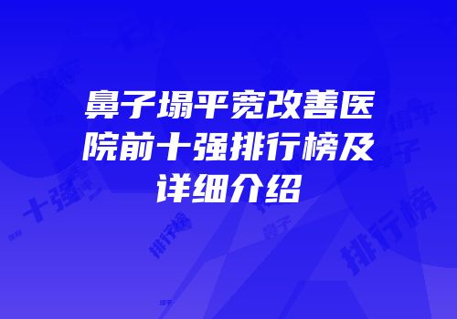 鼻子塌平宽改善医院前十强排行榜及详细介绍