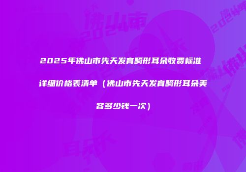 2025年佛山市先天发育畸形耳朵收费标准 详细价格表清单（佛山市先天发育畸形耳朵美容多少钱一次）
