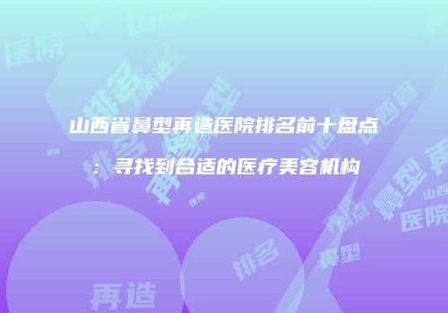 山西省鼻型再造医院排名前十盘点：寻找到合适的医疗美容机构