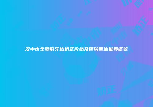 汉中市全隐形牙齿矫正价格及医院医生推荐概览