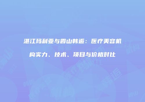 湛江玛利亚与霞山韩逅：医疗美容机构实力、技术、项目与价格对比