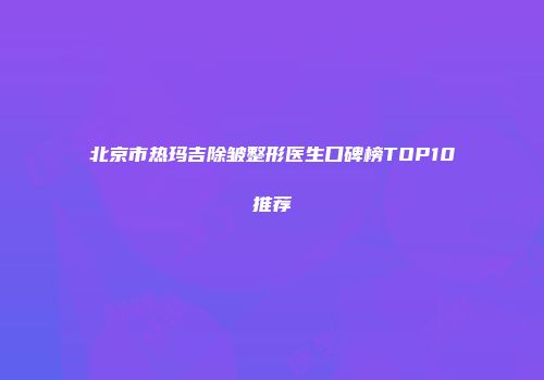 北京市热玛吉除皱整形医生口碑榜TOP10推荐