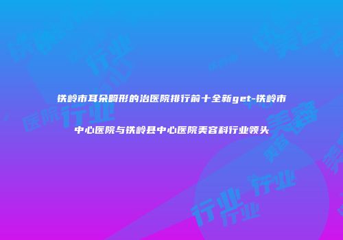 铁岭市耳朵畸形的治医院排行前十全新get-铁岭市中心医院与铁岭县中心医院美容科行业领头