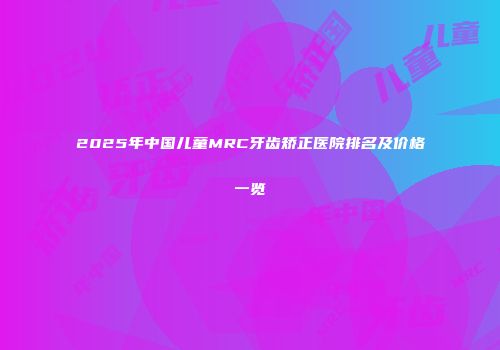 2025年中国儿童MRC牙齿矫正医院排名及价格一览