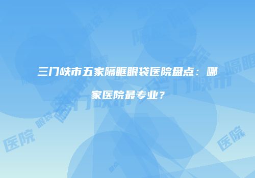 三门峡市五家隔眶眼袋医院盘点：哪家医院最专业？