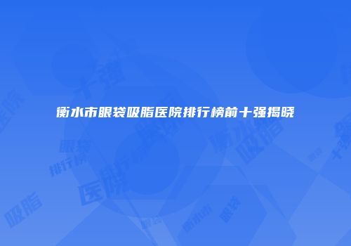 衡水市眼袋吸脂医院排行榜前十强揭晓