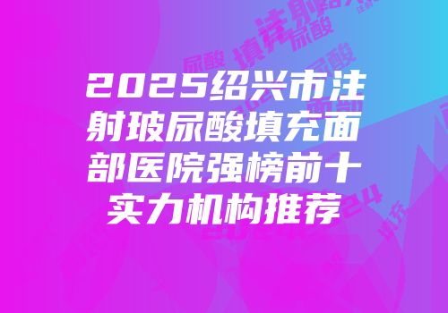 2025绍兴市注射玻尿酸填充面部医院强榜前十实力机构推荐