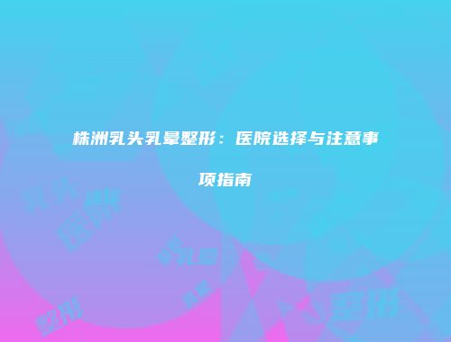 株洲乳头乳晕整形：医院选择与注意事项指南