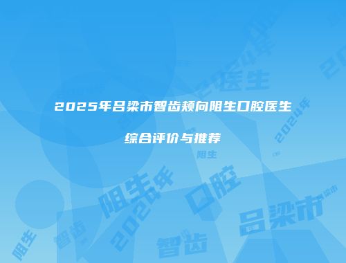 2025年吕梁市智齿颊向阻生口腔医生综合评价与推荐
