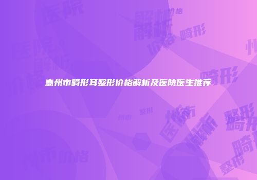 惠州市畸形耳整形价格解析及医院医生推荐