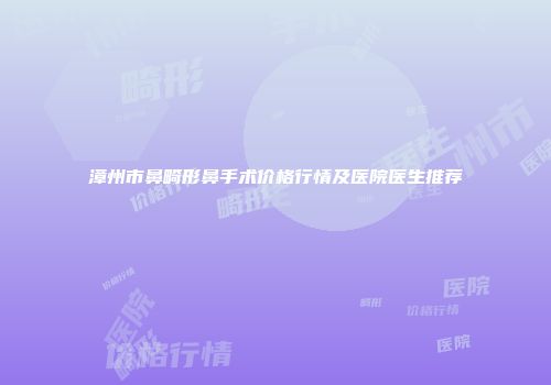 漳州市鼻畸形鼻手术价格行情及医院医生推荐